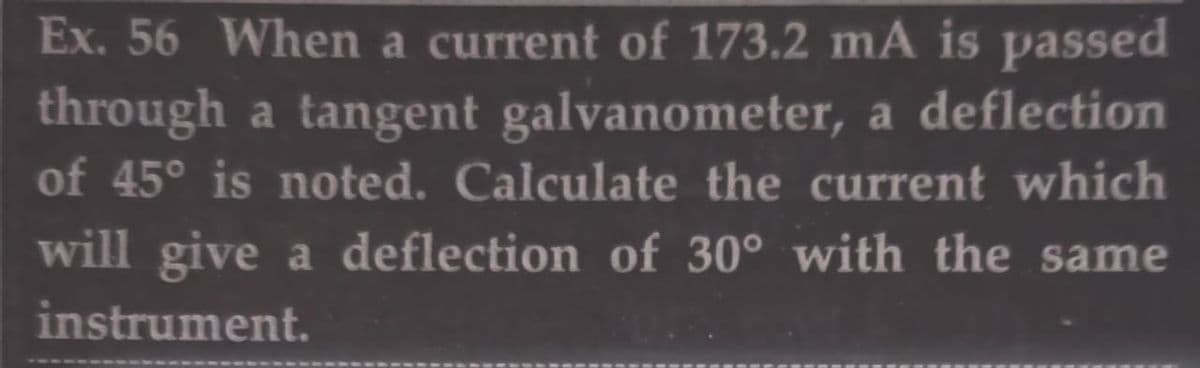 Ex. 56 When a current of 173.2 mA is passed
through a tangent galvanometer, a deflection
of 45° is noted. Calculate the current which
will give a deflection of 30° with the same
instrument.
