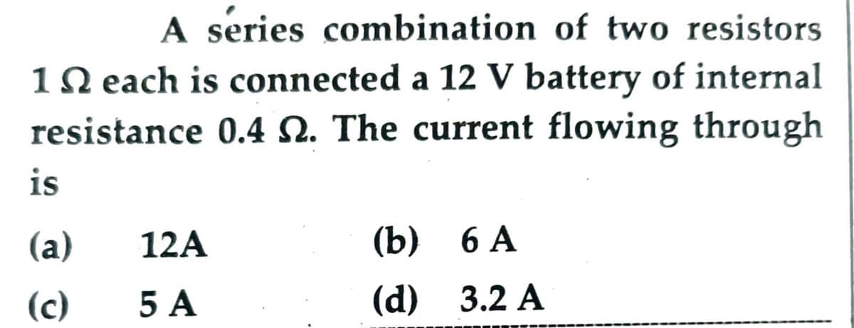 A series combination of two resistors
10 each is connected a 12 V battery of internal
resistance 0.4 N. The current flowing through
is
(a)
12A
(b) 6 А
(c)
5А
(d) 3.2 A
