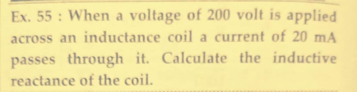 Ex. 55 : When a voltage of 200 volt is applied
across an inductance coil a current of 20 mA
passes through it. Calculate the inductive
reactance of the coil.
