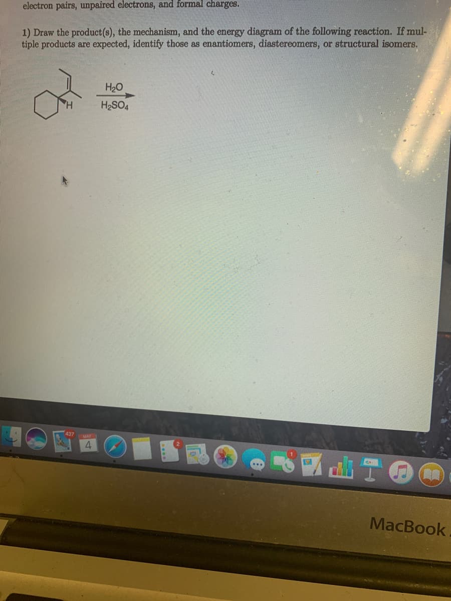 electron pairs, unpaired electrons, and formal charges.
1) Draw the product(s), the mechanism, and the energy diagram of the following reaction. If mul-
tiple products are expected, identify those as enantiomers, diastereomers, or structural isomers.
H20
H2SO4
437
MAY
MacBook
