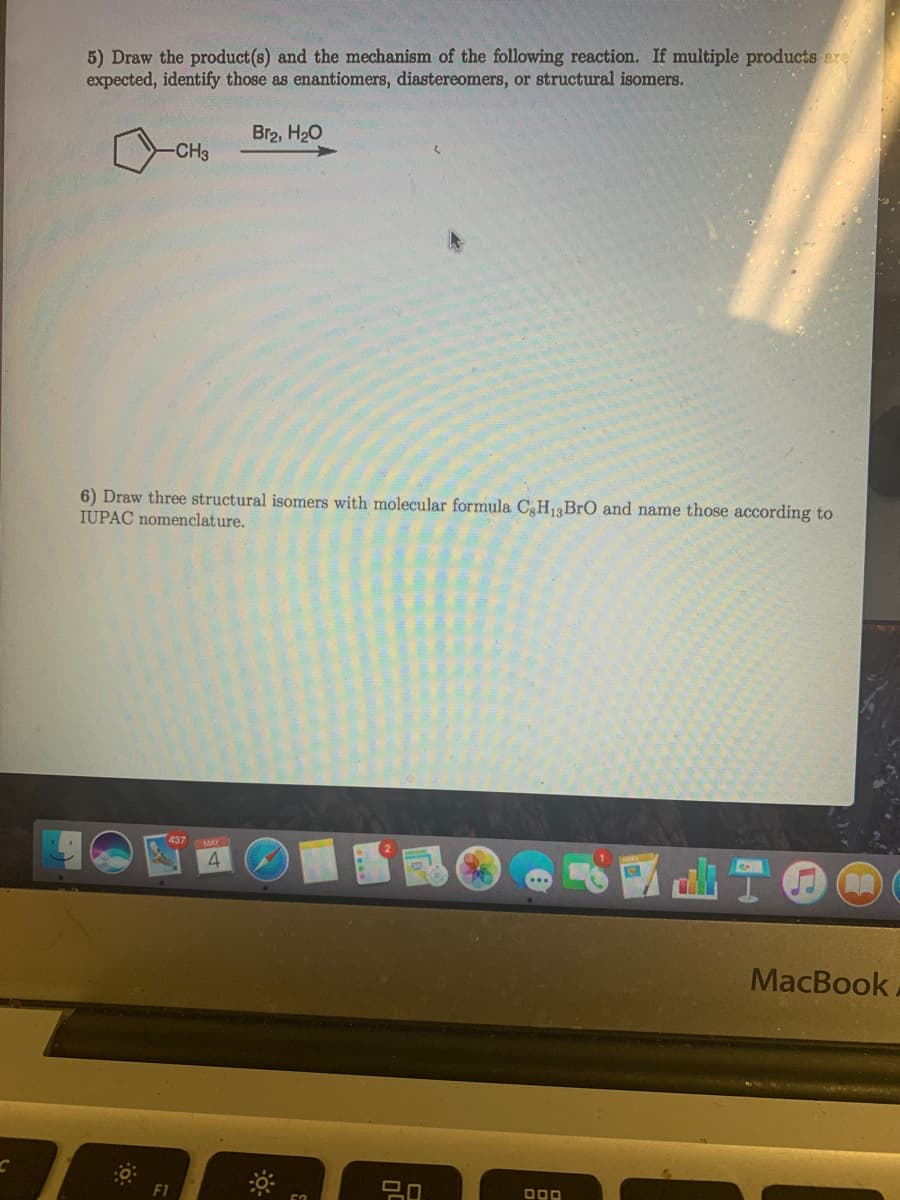 5) Draw the product(s) and the mechanism of the following reaction. If multiple products ere
expected, identify those as enantiomers, diastereomers, or structural isomers.
Br2, H20
-CH3
6) Draw three structural isomers with molecular formula CH13BrO and name those according to
IUPAC nomenclature.
4.
MacBook
F1

