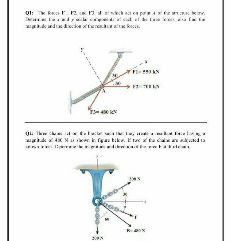 Q1: The forces F1, F2, and F3, all of which act on point A of the structure below.
Determine the x and y scalar components of each of the three forces, also find the
magnitude and the direction of the resultant of the forces.
Fl= 550 kN
30
30
F2= 700 kN
F3= 480 kN
Q2: Three chains act on the bracket such that they create a resultant force having a
magnitude of 480N as shown in figure below. If two of the chains are subjected to
known forces. Determine the magnitude and direction of the force F at third chain.
300 N
30
F
60
R= 480 N
200 N
