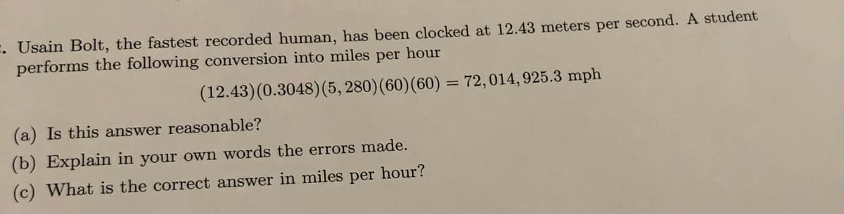 . Usain Bolt, the fastest recorded human, has been clocked at 12.43 meters per second. A student
performs the following conversion into miles per hour
(12.43)(0.3048)(5, 280)(60)(60) = 72,014, 925.3 mph
(a) Is this answer reasonable?
(b) Explain in your own words the errors made.
(c) What is the correct answer in miles per hour?
