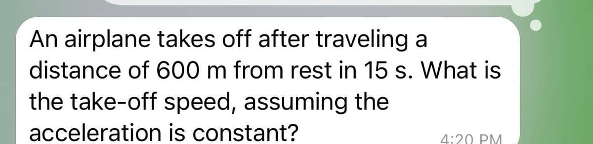 An airplane takes off after traveling a
distance of 600 m from rest in 15 s. What is
the take-off speed, assuming the
acceleration is constant?
4:20 PM
