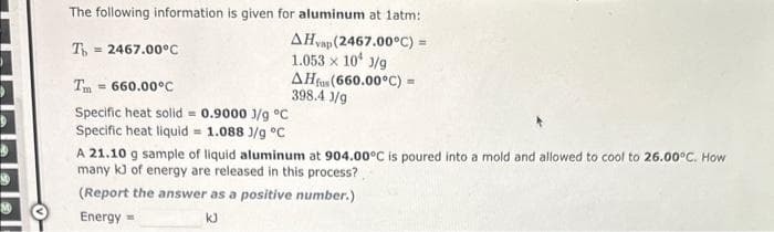 10
The following information is given for aluminum at latm:
To = 2467.00°C
AHvap (2467.00°C) =
1.053 x 10 J/g
AHfus (660.00°C) =
398.4 3/9
Tm = 660.00°C
Specific heat solid = 0.9000 J/g °C
Specific heat liquid = 1.088 J/g °C
A 21.10 g sample of liquid aluminum at 904.00°C is poured into a mold and allowed to cool to 26.00°C. How
many k3 of energy are released in this process?
(Report the answer as a positive number.)
Energy
kJ