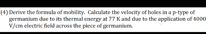 (4) Derive the formula of mobility. Calculate the velocity of holes in a p-type of
germanium due to its thermal energy at 77 K and due to the application of 4000
V/cm electric field across the piece of germanium.