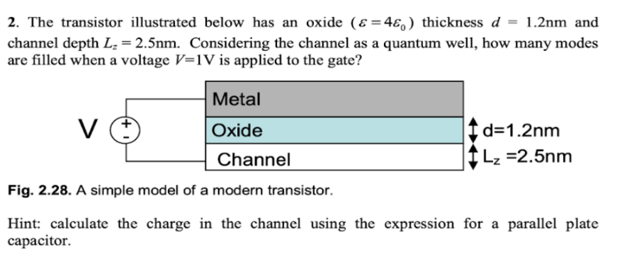 2. The transistor illustrated below has an oxide (&=4ɛ) thickness d
= 1.2nm and
channel depth L₂ = 2.5nm. Considering the channel as a quantum well, how many modes
are filled when a voltage V=1V is applied to the gate?
Metal
Oxide
Channel
Fig. 2.28. A simple model of a modern transistor.
Hint: calculate the charge in the channel using the expression for a parallel plate
capacitor.
V
d=1.2nm
Lz =2.5nm