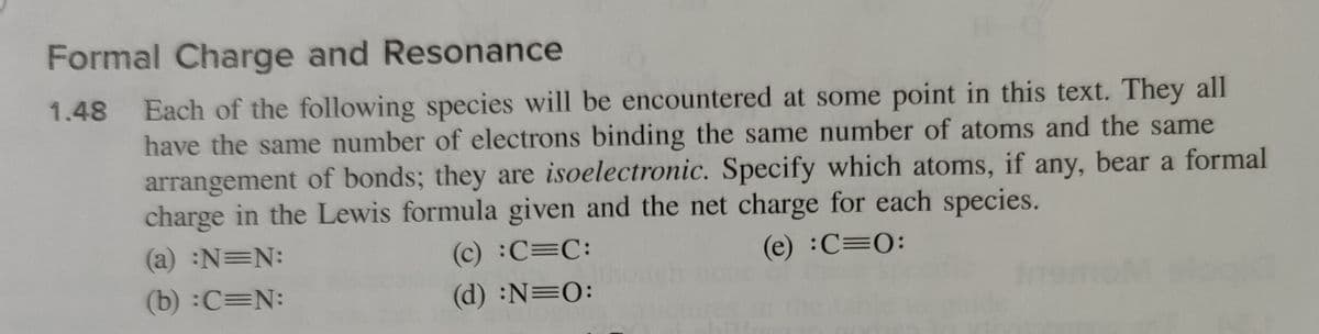 Formal Charge and Resonance
1.48 Each of the following species will be encountered at some point in this text. They all
have the same number of electrons binding the same number of atoms and the same
arrangement of bonds; they are isoelectronic. Specify which atoms, if any, bear a formal
charge in the Lewis formula given and the net charge for each species.
(a) :N=N:
(e) :C=0:
(c) :C=C:
(d) :N=0:
(b) :C=N: