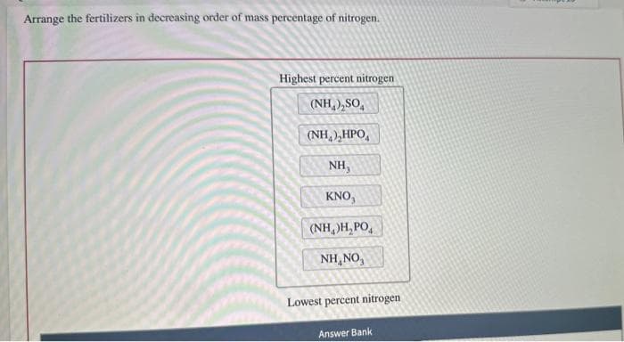 Arrange the fertilizers in decreasing order of mass percentage of nitrogen.
Highest percent nitrogen
(NH,),SO,
(NH,),HPO,
NH,
KNO,
(NH)H₂PO4
NH,NO,
Lowest percent nitrogen
Answer Bank