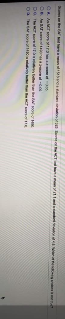Scores on the SAT test have a mean of 1518 and a standard deviation of 325. Scores on the ACT test have a mean of 21.1 and a standard deviation of 4.8. Which of the following choices is not true?
O A. An ACT Score of 17.0 has a z-score of -0.85.
O B. An SAT score of 1490 has a z-score of -0.09.
Oc. The ACT score of 17.0 is relatively better than the SAT score of 1490.
O D. The SAT Score of 1490 is relatively better than the ACT score of 17.0.
