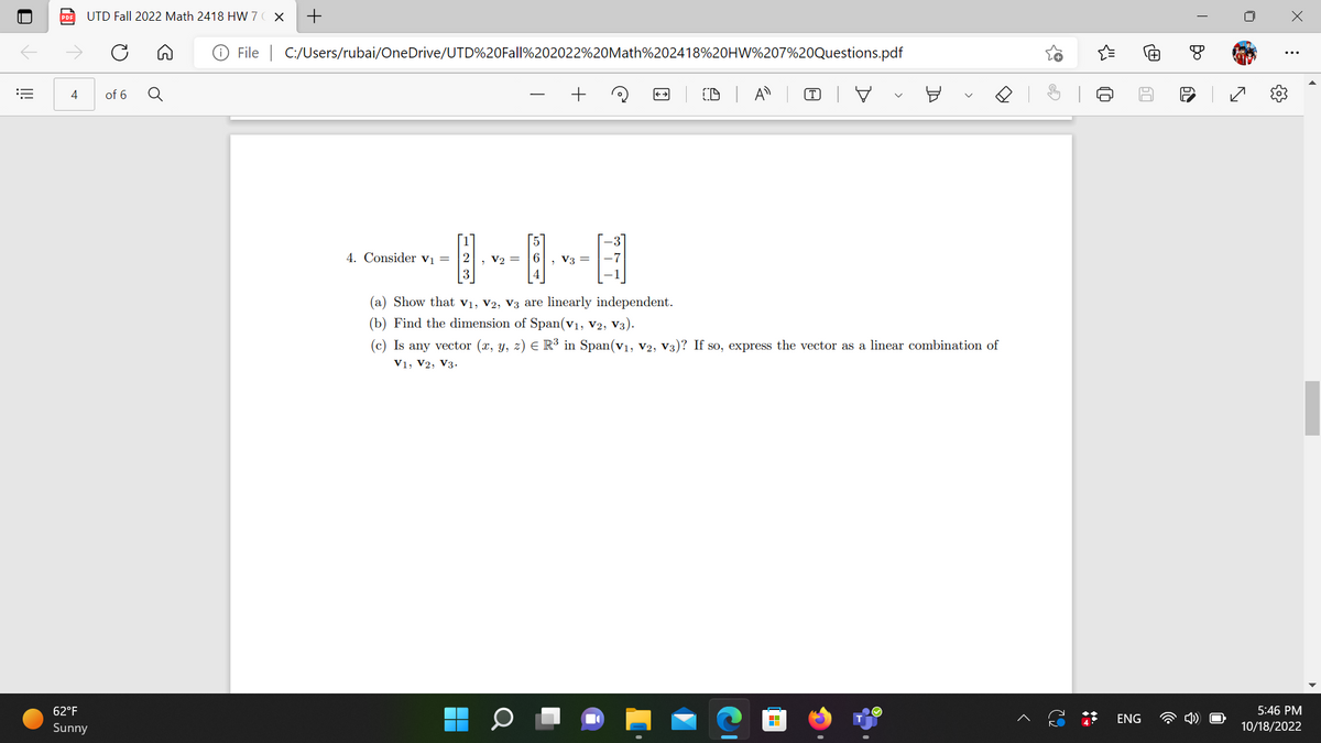 ## Problem 4

Consider the vectors:

\[
\mathbf{v}_1 = \begin{bmatrix} 1 \\ 2 \\ 3 \end{bmatrix}, \quad \mathbf{v}_2 = \begin{bmatrix} 5 \\ 6 \\ 4 \end{bmatrix}, \quad \mathbf{v}_3 = \begin{bmatrix} -3 \\ -7 \\ -1 \end{bmatrix}
\]

### Tasks:

(a) Show that \(\mathbf{v}_1\), \(\mathbf{v}_2\), \(\mathbf{v}_3\) are linearly independent.

(b) Find the dimension of \(\text{Span}(\mathbf{v}_1, \mathbf{v}_2, \mathbf{v}_3)\).

(c) Is any vector \((x, y, z) \in \mathbb{R}^3\) in \(\text{Span}(\mathbf{v}_1, \mathbf{v}_2, \mathbf{v}_3)\)? If so, express the vector as a linear combination of \(\mathbf{v}_1, \mathbf{v}_2, \mathbf{v}_3\).