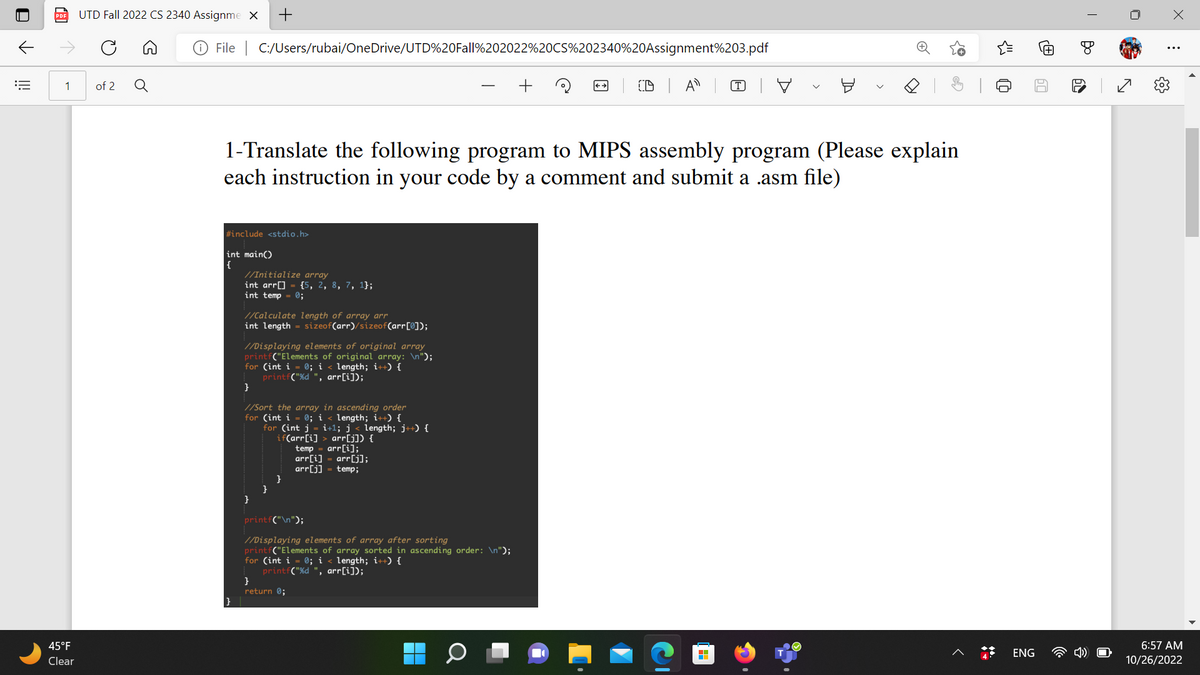 ill
UTD Fall 2022 CS 2340 Assignme X +
1 of 2
45°F
Clear
File C:/Users/rubai/OneDrive/UTD%20Fall%202022%20CS%202340%20Assignment%203.pdf
#include <stdio.h>
int main()
{
|}
1-Translate the following program to MIPS assembly program (Please explain
each instruction in your code by a comment and submit a .asm file)
//Initialize array
int arr[]
int temp = 0;
//Calculate length of array arr
int length = sizeof(arr)/sizeof(arr[0]);
{5, 2, 8, 7, 1};
//Displaying elements of original array
printf("Elements of original array: \n");
for (int i = 0; i length; i++) {
printf("%d ", arr[i]);
}
//Sort the array in ascending order
for (int i = 0; i < length; i++) {
for (int j =i+1; j < length; j++) {
if(arr[i]> arr[j]) {
temp = arr[i];
arr[i]
arr[j] = temp;
}
}
return 0;
arr[j];
printf("\n");
//Displaying elements of array after sorting
printf("Elements of array sorted in ascending order: \n");
for (int i
0; i < length; i++) {
printf("%d ", arr[i]);
(D
Q
Ø
H
P
J
ENG
re
60
I
Bo
60
N
x
:
6:57 AM
10/26/2022