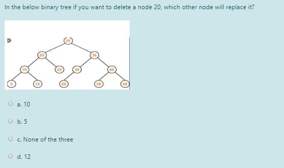 In the below binary tree if you want to delete a node 20, which other node will replace it?
O a. 10
O b. 5
O c. None of the three
O d. 12
