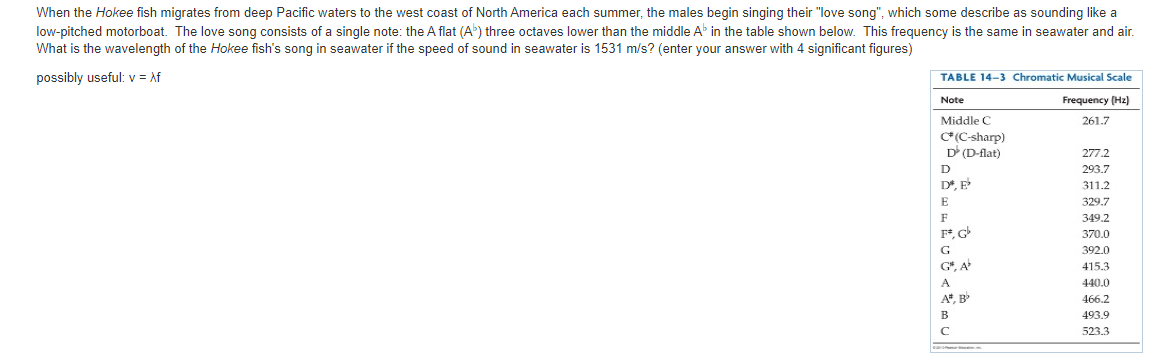 When the Hokee fish migrates from deep Pacific waters to the west coast of North America each summer, the males begin singing their "love song", which some describe as sounding like a
low-pitched motorboat. The love song consists of a single note: the A flat (A) three octaves lower than the middle A in the table shown below. This frequency is the same in seawater and air.
What is the wavelength of the Hokee fish's song in seawater if the speed of sound in seawater is 1531 m/s? (enter your answer with 4 significant figures)
possibly useful: v = Af
TABLE 14-3 Chromatic Musical Scale
Note
Frequency (Hz)
Middle C
261.7
C(C-sharp)
D (D-flat)
277.2
293.7
D*, E
311.2
E
329.7
349.2
370.0
G
392.0
G*, A
415.3
440.0
A*, B
466.2
493.9
523.3
