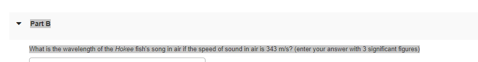 Part B
What is the wavelength of the Hokee fish's song in air if the speed of sound in air is 343 m/s? (enter your answer with 3 significant figures)
