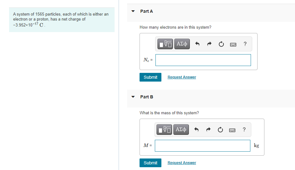 A system of 1565 particles, each of which is either an
electron or a proton, has a net charge of
-3.952×10-17 C.
Part A
How many electrons are in this system?
15. ΑΣΦ
N₂ =
Submit
Request Answer
Part B
What is the mass of this system?
Π| ΑΣΦ
M =
Submit
Request Answer
www ?
?
pod
kg