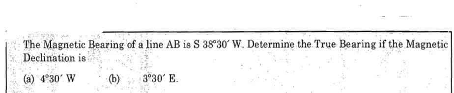 The Magnetic Bearing of a line AB is S 38°30' W. Determine the. True Bearing if the Magnetic
Declination is
(a) 4°30' W
(b)
3 30' E.
