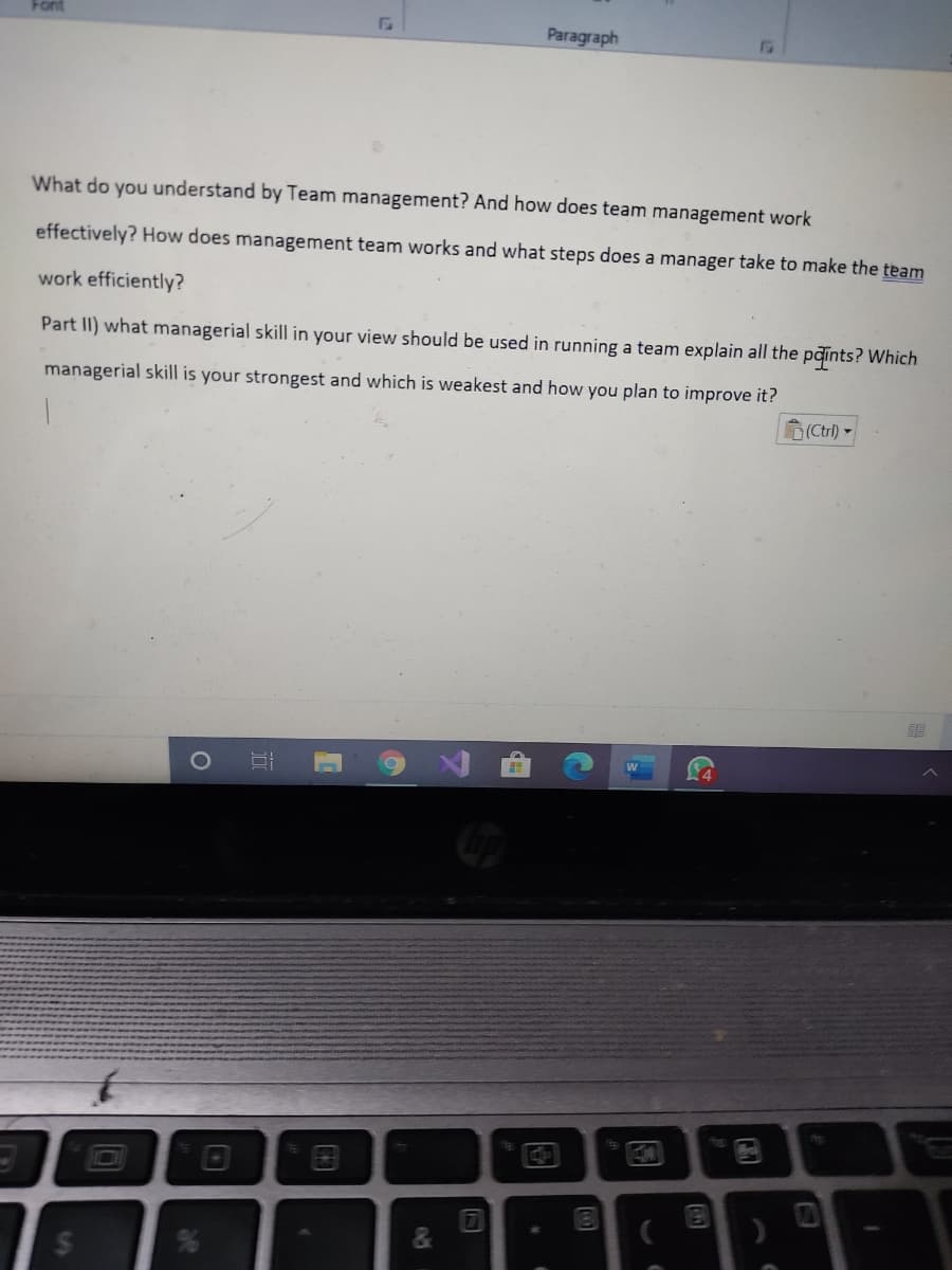 Font
Paragraph
What do you understand by Team management? And how does team management work
effectively? How does management team works and what steps does a manager take to make the team
work efficiently?
Part II) what managerial skill in your view should be used in running a team explain all the pdints? Which
managerial skill is your strongest and which is weakest and how you plan to improve it?
(Ctrl)
%24
圖
