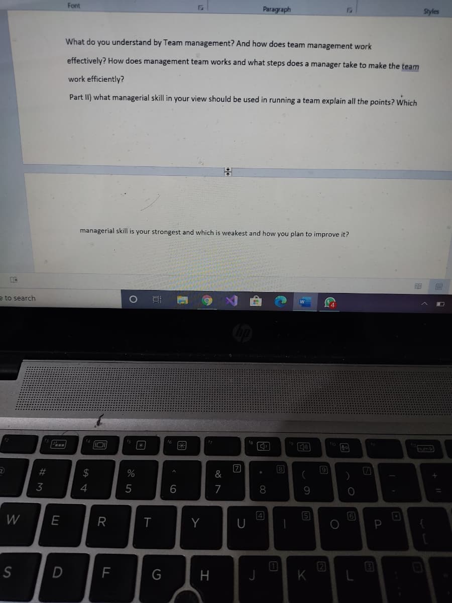 Font
Paragraph
Styles
What do you understand by Team management? And how does team management work
effectively? How does management team works and what steps does a manager take to make the team
work efficiently?
Part II) what managerial skill in your view should be used in running a team explain all the points? Which
managerial skill is your strongest
which is weakest and how you plan to improve it?
e to search
图
um
8
%23
2$
&
3
4
5
6
4
6
W
E
R
Y
P
F
G
H
K
日
