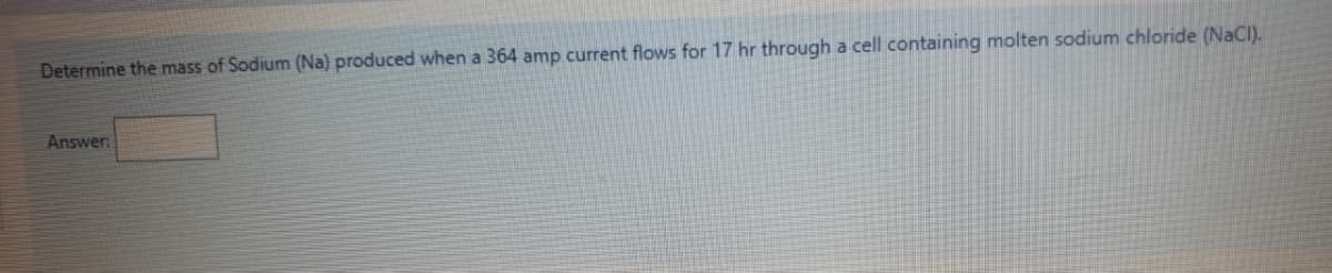 Determine the mass of Sodium (Na) produced when a 364 amp current flows for 17 hr through a cell containing molten sodium chloride (NaCI).
Answer
