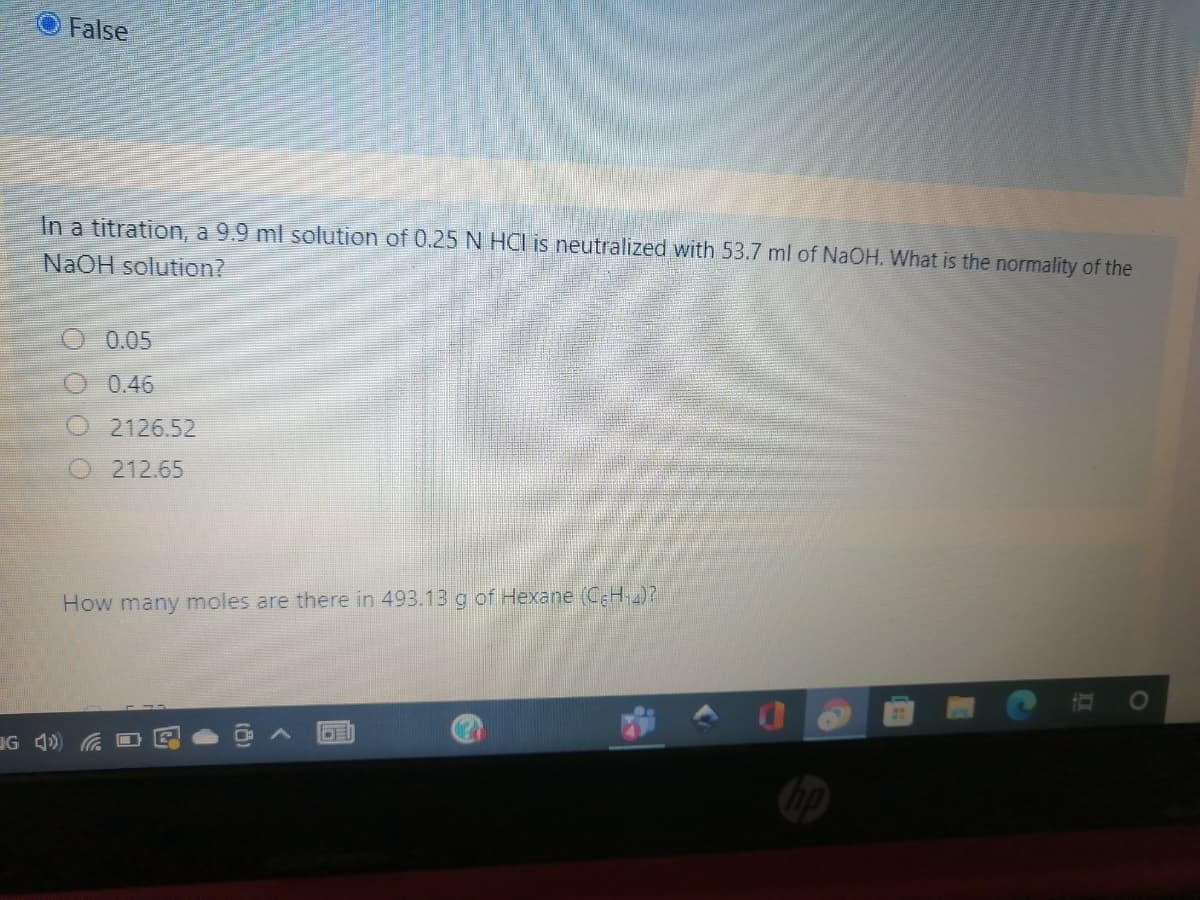 False
In a titration, a 9.9 ml solution of 0.25N HCI is neutralized with 53.7 ml of NaOH. What is the normality of the
NAOH solution?
0.05
0.46
2126.52
212.65
How many moles are there in 493.13 g of Hexane (CH)?
UG 4) a D
II
