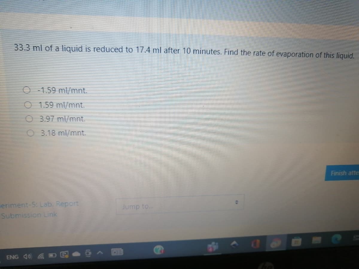 33.3 ml of a liquid is reduced to 17.4 ml after 10 minutes. Find the rate of evaporation of this liquid.
O - 1.59 ml/mnt.
O 1.59 ml/mnt.
O 3.97 ml/mnt.
O 3.18 ml/mnt.
Finish atte
eriment-5: Lab. Report
Submission Link
Jump to...
ENG 40
