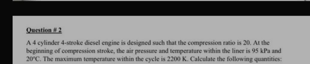 Question # 2
A 4 cylinder 4-stroke diesel engine is designed such that the compression ratio is 20. At the
beginning of compression stroke, the air pressure and temperature within the liner is 95 kPa and
20°C. The maximum temperature within the cycle is 2200 K. Calculate the following quantities:
