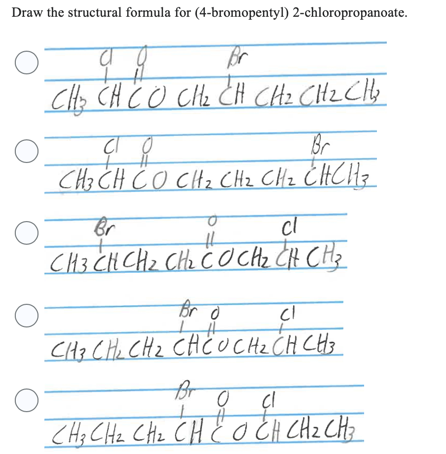 Draw the structural formula for (4-bromopentyl) 2-chloropropanoate.
0
CÁCH CÓ CHÍCH CHO CHE CHO
O
O
O
O
со
Br
요
CHÍCH CO CH2 CH2 CHICH CH
12 CH₂ CH. B
Br
cl
HL
CHÍCH CH2 CHI CO CH2CH CH
Br d
#
cl
CH3 CH₂ CH₂ CHCU CH ₂ CH CH 3
Br
0
cl
CHICHE CHICH CÓCH CH2 CH