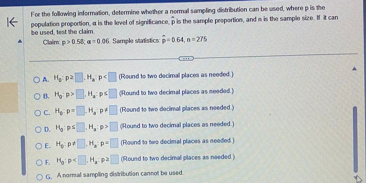 For the following information, determine whether a normal sampling distribution can be used, where p is the
population proportion, a is the level of significance, p is the sample proportion, and n is the sample size. If it can
be used, test the claim.
Claim: p > 0.58; a=0.06. Sample statistics: p=0.64, n=275
H₂: P
a
3
OA. Ho: p²
OB. Ho:p>
OC. Ho: p=
OD. Hops
OE. Ho: p
OF H₁: p<
H₂:p>
OG. A normal sampling distribution cannot be used.
1
A
H₁:ps
a
Ha:p #
H₂:p>
H₁: p=
a
ODD
(Round to two decimal places as needed.)
(Round to two decimal places as needed.)
(Round to two decimal places as needed.)
(Round to two decimal places as needed.)
(Round to two decimal places as needed.)
(Round to two decimal places as needed.)