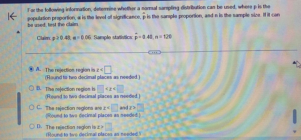 KK
For the following information, determine whether a normal sampling distribution can be used, where p is the
population proportion, a is the level of significance, p is the sample proportion, and n is the sample size. If it can
be used, test the claim.
Claim: p≥ 0.48; a=0.06. Sample statistics: p=0.40, n = 120
ⒸA. The rejection region is z<
(Round to two decimal places as needed.)
OB. The rejection region is
(Round to two decimal places as needed.)
and z>
(Round to two decimal places as needed.)
OC. The rejection regions are z<
OD. The rejection region is z>
(Round to two decimal places as needed.)
h