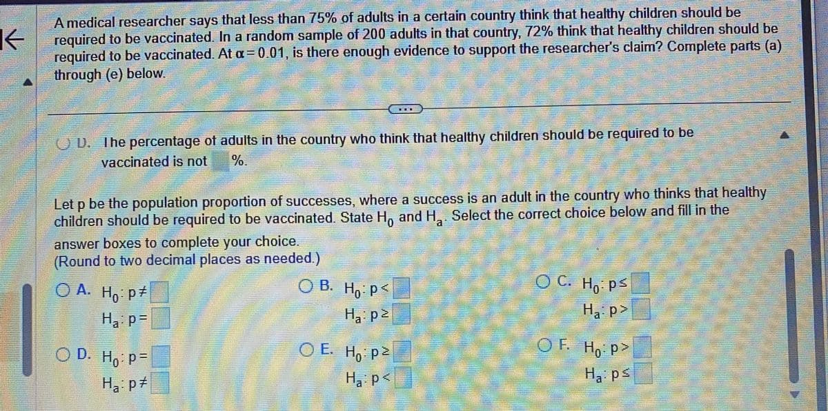 K
A medical researcher says that less than 75% of adults in a certain country think that healthy children should be
required to be vaccinated. In a random sample of 200 adults in that country, 72% think that healthy children should be
required to be vaccinated. At a = 0.01, is there enough evidence to support the researcher's claim? Complete parts (a)
through (e) below.
D. The percentage of adults in the country who think that healthy children should be required to be
vaccinated is not
1
Let p be the population proportion of successes, where a success is an adult in the country who thinks that healthy
children should be required to be vaccinated. State Ho and H₂. Select the correct choice below and fill in the
answer boxes to complete your choice.
(Round to two decimal places as needed.)
O A. Ho: p‡
H₂:p=
OD. Ho: p=
Ha: p‡
OB. Ho: P<
H₁: p²
OE. Ho: p2
H₁: p<
OC. Hops
Ha:p>
OF. Ho:p>
0
Ha: ps
m