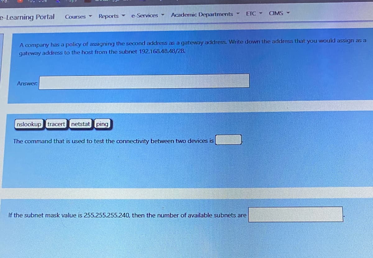 e-Learning Portal
Reports -
Academic Departments -
Courses -
e Services -
ETC -
CIMS -
A company has a policy of assigning the second address as a gateway address. Write down the address that you would assign as a
gateway address to the host from the subnet 192.168.48.48/28.
Answer:
nslookup tracert
netstat ping
The command that is used to test the connectivity between two devices is
If the subnet mask value is 255.255.255.240, then the number of available subnets are
