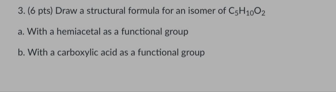 3. (6 pts) Draw a structural formula for an isomer of C5H1002
a. With a hemiacetal as a functional group
b. With a carboxylic acid as a functional group
