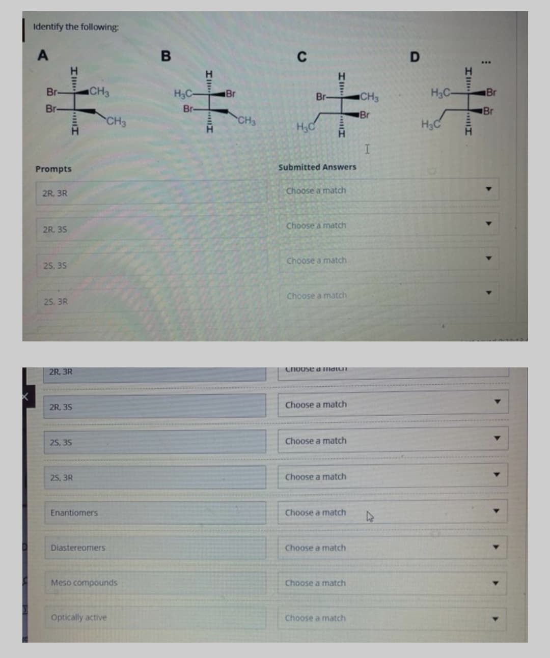 Identify the following:
C
H.
Br-
CH3
H3C-
Br
Br
CH3
H3C
Br
Br
Br-
Br
Br
CH3
CH3
H3C
H3C
H.
Prompts
Submitted Answers
2R. 3R
Choose a match
Choose a match
2R. 35
Choose a match
25, 35
Choose a match
25. 3R
2R, 3R
Choose d matur
2R, 35
Choose a match
25, 35
Choose a match
25, 3R
Choose a match
Enantiomers
Choose a match
Diastereomers
Choose a match
Meso compounds
Choose a match
Optically active
Choose a match
