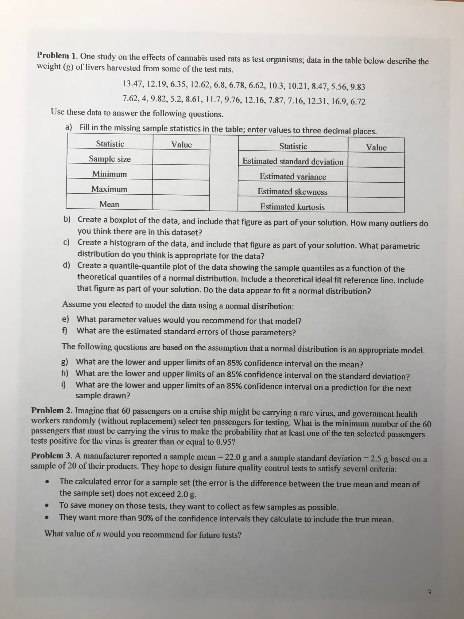 Problem 1. One study on the effects of cannabis used rats as test organisms; data in the table below describe the
weight (g) of livers harvested from some of the test rats.
13.47, 12.19, 6.35, 12.62, 6.8, 6.78, 6.62, 10.3, 10.21, 8.47, 5.56, 9.83
7.62, 4, 9.82, 5.2, 8.61, 11.7, 9.76, 12.16, 7.87, 7.16, 12.31, 16.9, 6.72
Use these data to answer the following questions.
a) Fill in the missing sample statistics in the table; enter values to three decimal places.
Statistic
Value
Statistic
Value
Sample size
Estimated standard deviation
Minimum
Estimated variance
Maximum
Estimated skewness
Mean
Estimated kurtosis
b) Create a boxplot of the data, and include that figure as part of your solution. How many outliers do
you think there are in this dataset?
c) Create a histogram of the data, and include that figure as part of your solution. What parametric
distribution do you think is appropriate for the data?
d) Create a quantile-quantile plot of the data showing the sample quantiles as a function of the
theoretical quantiles of a normal distribution. Include a theoretical ideal fit reference line. Include
that figure as part of your solution. Do the data appear to fit a normal distribution?
Assume
you
elected to model the data using a normal distribution:
e) What parameter values would you recommend for that model?
f) What are the estimated standard errors of those parameters?
The following questions are based on the assumption that a normal distribution is an appropriate model.
g) What are the lower and upper limits of an 85% confidence interval on the mean?
h) What are the lower and upper limits of an 85% confidence interval on the standard deviation?
i) What are the lower and upper limits of an 85% confidence interval on a prediction for the next
sample drawn?
Problem 2. Imagine that 60 passengers on a cruise ship might be carrying a rare virus, and government health
workers randomly (without replacement) select ten passengers for testing. What is the minimum number of the 60
passengers that must be carrying the virus to make the probability that at least one of the ten selected passengers
tests positive for the virus is greater than or equal to 0.95?
Problem 3. A manufacturer reported a sample mean =
sample of 20 of their products. They hope to design future quality control tests to satisfy several criteria:
22.0 g and a sample standard deviation = 2.5 g based on a
The calculated error for a sample set (the error is the difference between the true mean and mean of
the sample set) does not exceed 2.0 g.
To save money on those tests, they want to collect as few samples as possible.
They want more than 90% of the confidence intervals they calculate to include the true mean.
What value of n would you recommend for future tests?
