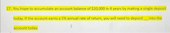 27. You hope to accumulate an account balance of $20,000 in 4 years by making a single deposit
today. If the account earns a 5% annual rate of return, you will need to deposit into the
I
account today.