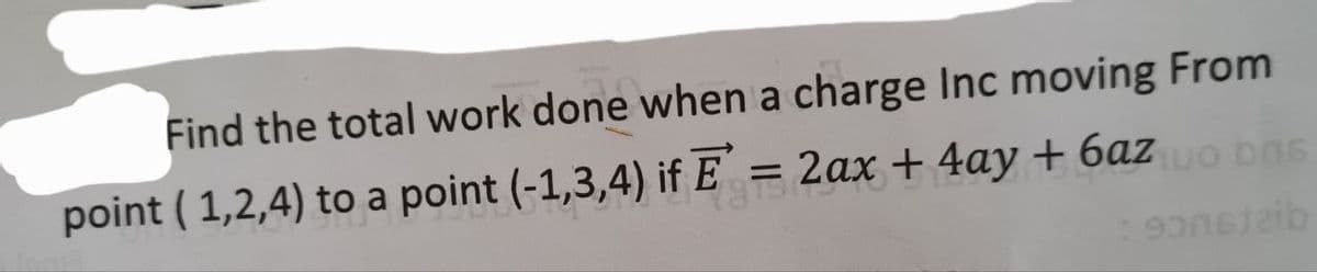 Find the total work done when a charge Inc moving From
point ( 1,2,4) to a point (-1,3,4) if E = 2
ax + 4ay + 6azo bas
%3D
