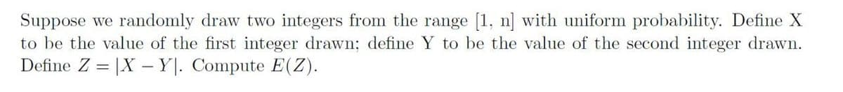 Suppose we randomly draw two integers from the range [1, n] with uniform probability. Define X
to be the value of the first integer drawn; define Y to be the value of the second integer drawn.
Define Z = |X - Y|. Compute E(Z).
