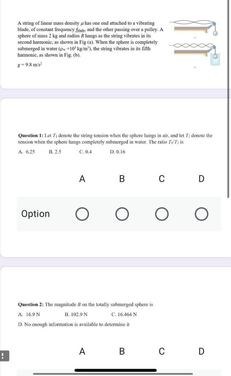 !
A string of linear mass density has one end attached to a vibrating
blade, of constant frequency folade, and the other passing over a pulley. A
sphere of mass 2 kg and radius R hangs as the string vibrates in its
second harmonic, as shown in Fig (a). When the sphere is completely
submerged in water (pw=10³ kg/m³), the string vibrates in its fifth
harmonic, as shown in Fig. (b).
g=9.8 m/s2
Question 1: Let T₁ denote the string tension when the sphere hangs in air, and let T₂ denote the
tension when the sphere hangs completely submerged in water. The ratio T₁/T₂ is
A. 6.25
B. 2.5
C. 0.4
D. 0.16
A
C
D
Option
O
O
O
O
Question 2: The magnitude B on the totally submerged sphere is
A. 16.9 N
B. 102.9 N
C. 16.464 N
D. No enough information is available to determine it
A
B
C D