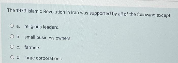 The 1979 Islamic Revolution in Iran was supported by all of the following except
O a. religious leaders.
O b. small business owners.
O c. farmers.
O d. large corporations.
