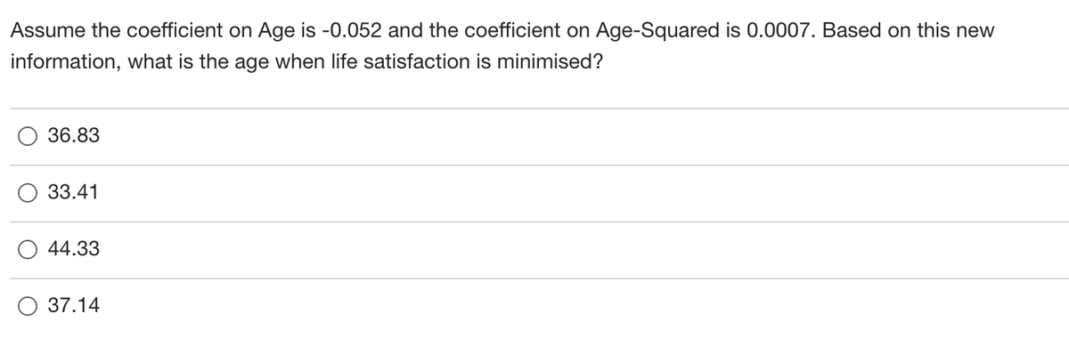 Assume the coefficient on Age is -0.052 and the coefficient on Age-Squared is 0.0007. Based on this new
information, what is the age when life satisfaction is minimised?
36.83
33.41
44.33
О 37.14
