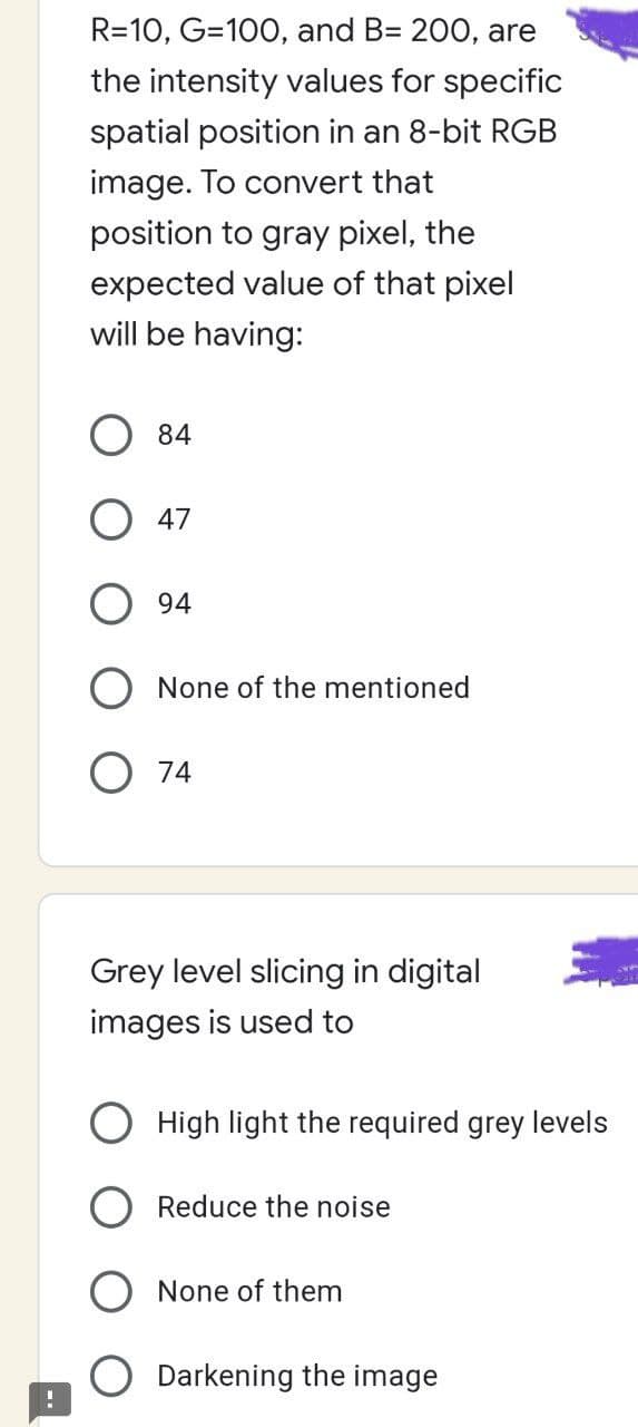 1
R=10, G=100, and B= 200, are
the intensity values for specific
spatial position in an 8-bit RGB
image. To convert that
position to gray pixel, the
expected value of that pixel
will be having:
84
47
94
None of the mentioned
74
Grey level slicing in digital
images is used to
High light the required grey levels
Reduce the noise
None of them
Darkening the image