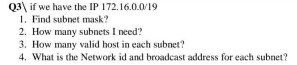 Q3\ if we have the IP 172.16.0.0/19
1. Find subnet mask?
2. How many subnets I need?
3. How many valid host in each subnet?
4. What is the Network id and broadcast address for each subnet?