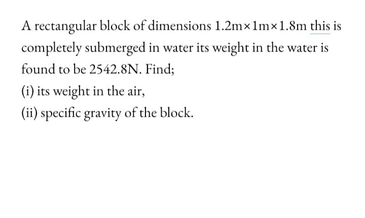 A rectangular block of dimensions 1.2mx 1m×1.8m this is
completely submerged in water its weight in the water is
found to be 2542.8N. Find;
(i) its weight in the air,
(ii) specific gravity of the block.
