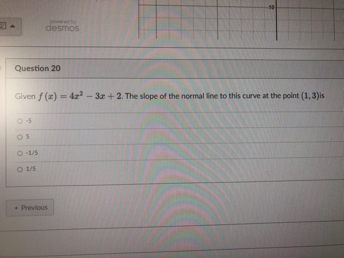 Question 20
-5
powered by
desmos
Given f (x) = 4x² - 3x + 2. The slope of the normal line to this curve at the point (1, 3)is
O-1/5
1/5
-10
< Previous