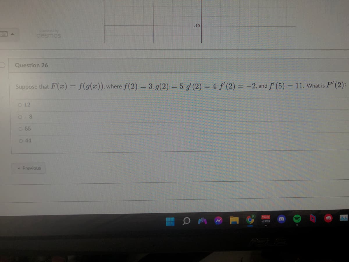 Question 26
O 12
powered by
desmos
Suppose that F(x) = f(g(x)), where f(2)=3. g(2) = 5. g' (2) = 4. f'(2) = -2, and f' (5) = 11. What is F' (2)?
0-8
O 55
O 44
< Previous
-10-
Q
VOICE
MEETER
B
TILL
AL