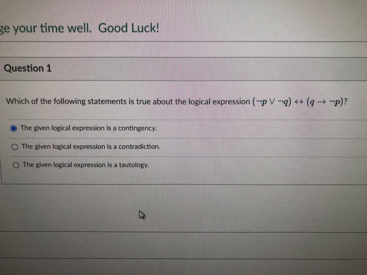 ge your time well. Good Luck!
Question 1
Which of the following statements is true about the logical expression (p V¬q) → (q→ ¬p)?
The given logical expression is a contingency.
The given logical expression is a contradiction.
The given logical expression is a tautology.