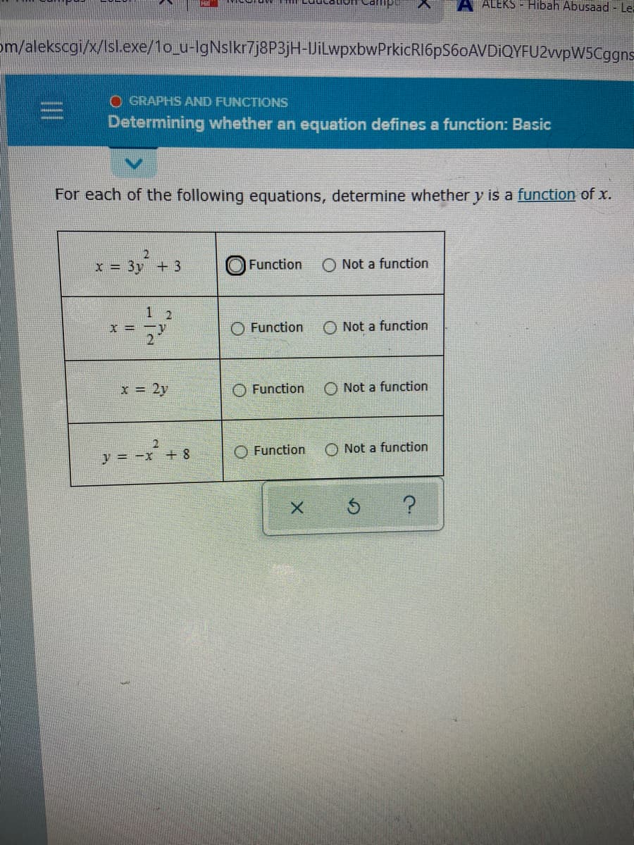 ALEKS - Hibah Abusaad - Le:
om/alekscgi/x/Isl.exe/1o_u-IgNslkr7j8P3jH-JiLwpxbwPrkicRI6pS60AVDiQYFU2vvpW5Cggns
O GRAPHS AND FUNCTIONS
Determining whether an equation defines a function: Basic
For each of the following equations, determine whether y is a function of x.
x = 3y +3
Function
O Not a function
1 2
O Function
O Not a function
2
x = 2y
O Function
O Not a function
y = -x + 8
O Not a function
Function
