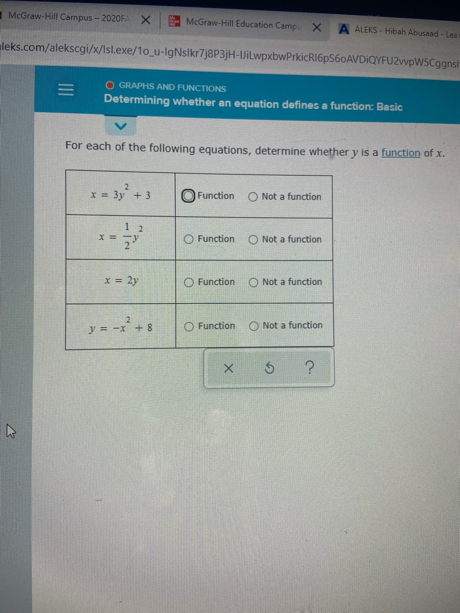 - McGraw-Hill Campus - 2020FA
McGraw-Hill Education Campu X
A ALEKS - Hibah Abusaad - Lear
leks.com/alekscgi/x/Isl.exe/1o_u-IgNslkr7j8P3jH-JiLwpxbwPrkicRI6pS60AVDiQYFU2wvpW5Cggnsi
O GRAPHS AND FUNCTIONS
Determining whether an equation defines a function: Basic
For each of the following equations, determine whether y is a function of x.
x = 3y + 3
Function
O Not a function
1 2
O Function
O Not a function
x = 2y
O Function
O Not a function
y = -x +8
O Function
O Not a function

