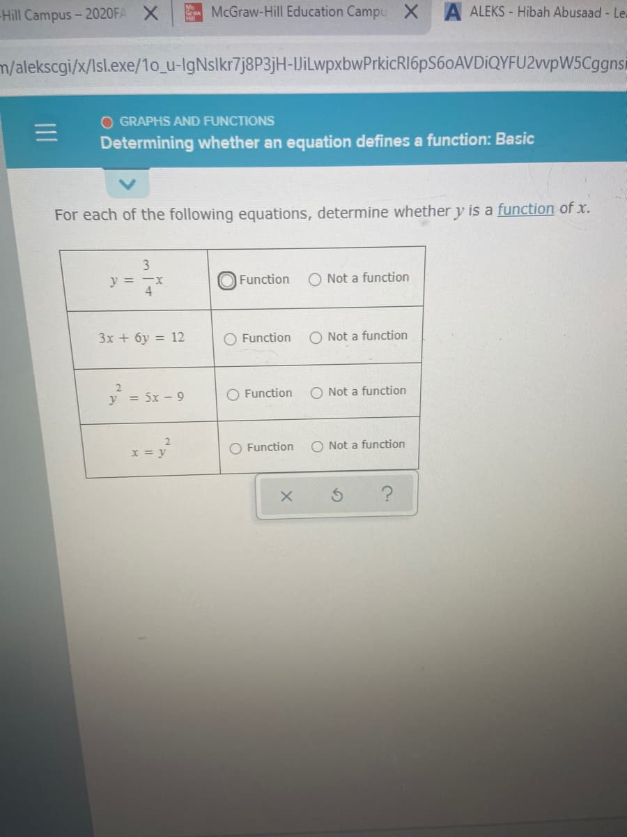 Hill Campus- 2020FA X
McGraw-Hill Education Campu XA ALEKS - Hibah Abusaad - Le.
m/alekscgi/x/Isl.exe/1o_u-IgNslkr7j8P3jH-JiLwpxbwPrkicRI6pS60AVDiQYFU2vvpW5Cggnsi
O GRAPHS AND FUNCTIONS
Determining whether an equation defines a function: Basic
For each of the following equations, determine whether y is a function of x.
y = -x
4
O Function
O Not a function
3x + 6y = 12
O Function
O Not a function
= 5x - 9
O Function
O Not a function
x = y
O Function
O Not a function
